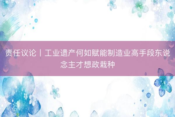 责任议论丨工业遗产何如赋能制造业高手段东说念主才想政栽种