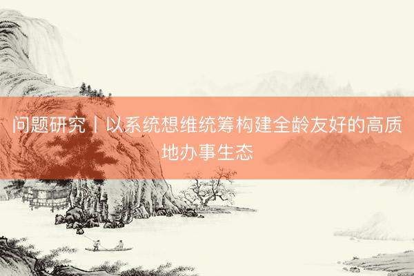 问题研究丨以系统想维统筹构建全龄友好的高质地办事生态