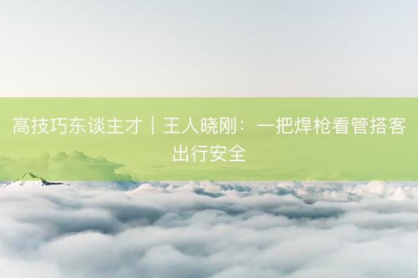 高技巧东谈主才｜王人晓刚：一把焊枪看管搭客出行安全