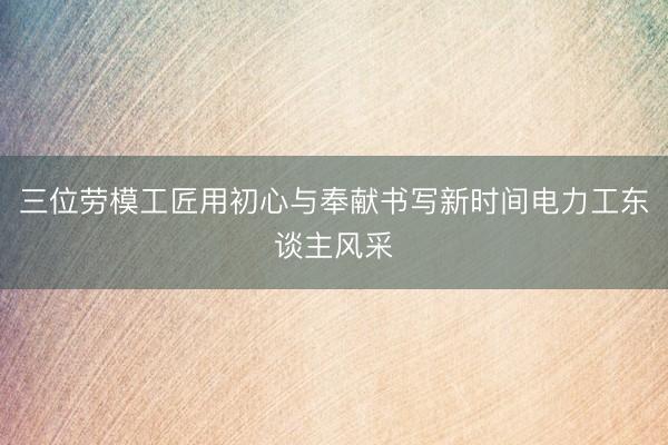 三位劳模工匠用初心与奉献书写新时间电力工东谈主风采