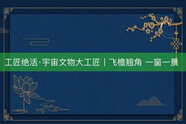 工匠绝活·宇宙文物大工匠｜飞檐翘角 一窗一景 