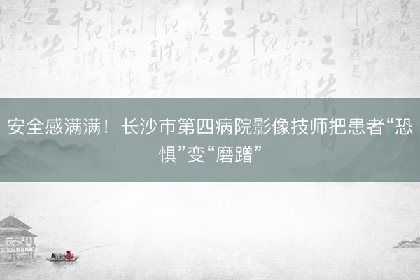 安全感满满！长沙市第四病院影像技师把患者“恐惧”变“磨蹭”
