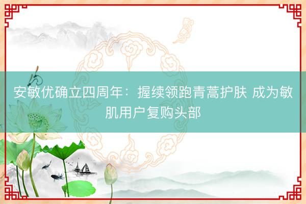 安敏优确立四周年:握续领跑青蒿护肤 成为敏肌用户复购头部