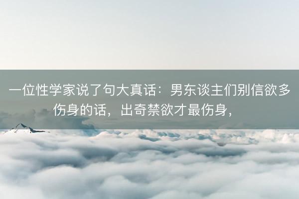 一位性学家说了句大真话：男东谈主们别信欲多伤身的话，出奇禁欲才最伤身，