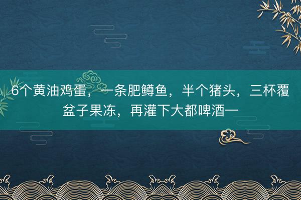 6个黄油鸡蛋，一条肥鳟鱼，半个猪头，三杯覆盆子果冻，再灌下大都啤酒—