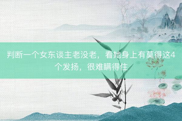 判断一个女东谈主老没老，看她身上有莫得这4个发扬，很难瞒得住