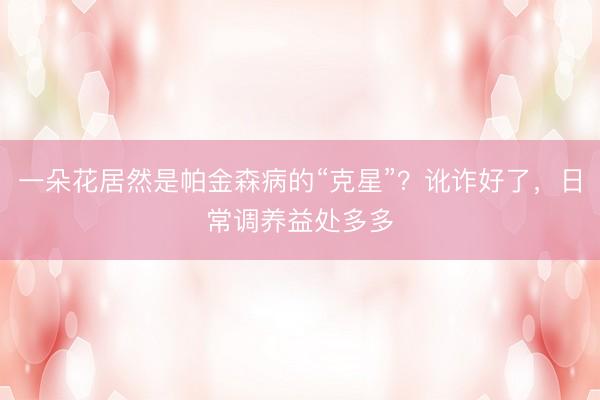 一朵花居然是帕金森病的“克星”？讹诈好了，日常调养益处多多