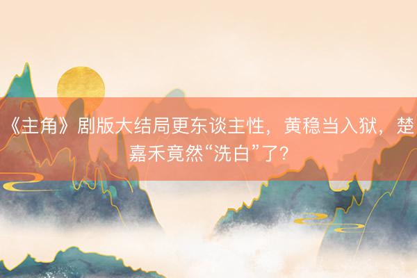 《主角》剧版大结局更东谈主性，黄稳当入狱，楚嘉禾竟然“洗白”了？