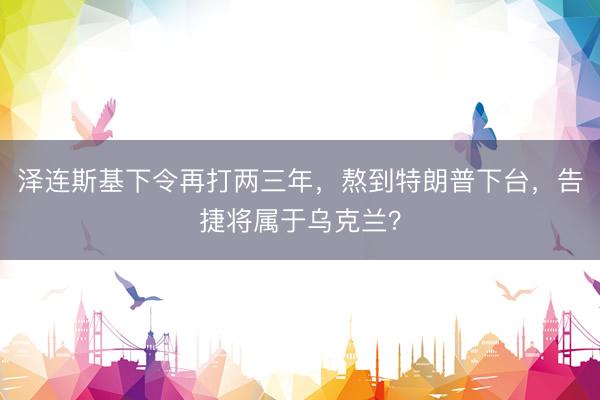 泽连斯基下令再打两三年，熬到特朗普下台，告捷将属于乌克兰？