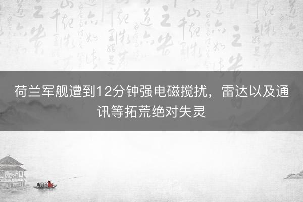 荷兰军舰遭到12分钟强电磁搅扰，雷达以及通讯等拓荒绝对失灵