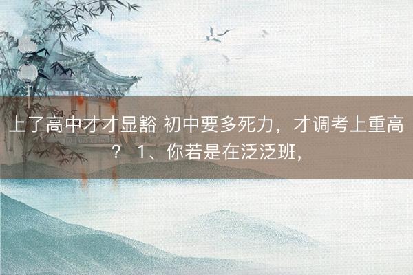 上了高中才才显豁 初中要多死力，才调考上重高？ 1、你若是在泛泛班，