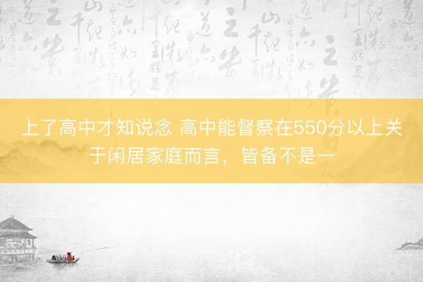 上了高中才知说念 高中能督察在550分以上关于闲居家庭而言，皆备不是一