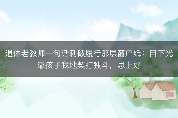 退休老教师一句话刺破履行那层窗户纸：目下光靠孩子我地契打独斗，思上好