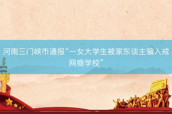 河南三门峡市通报“一女大学生被家东谈主骗入戒网瘾学校”