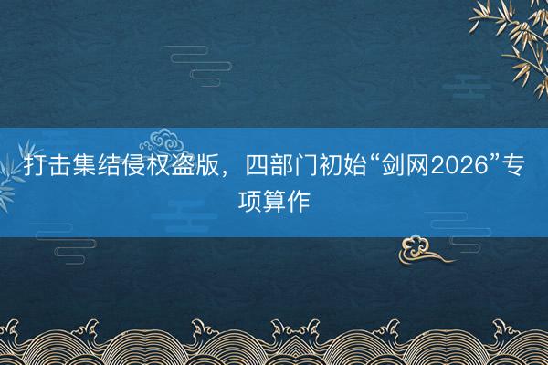 打击集结侵权盗版，四部门初始“剑网2026”专项算作