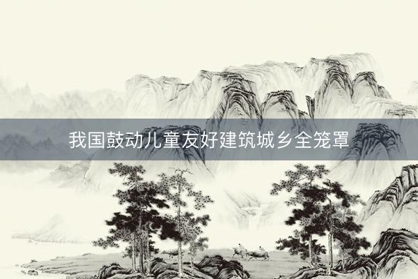 我国鼓动儿童友好建筑城乡全笼罩