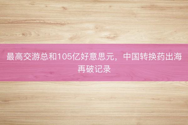 最高交游总和105亿好意思元，中国转换药出海再破记录