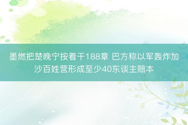 墨燃把楚晚宁按着干188章 巴方称以军轰炸加沙百姓营形成至少40东谈主赔本