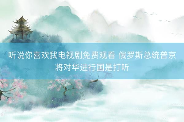 听说你喜欢我电视剧免费观看 俄罗斯总统普京将对华进行国是打听