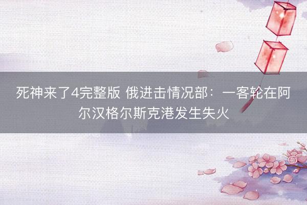 死神来了4完整版 俄进击情况部：一客轮在阿尔汉格尔斯克港发生失火