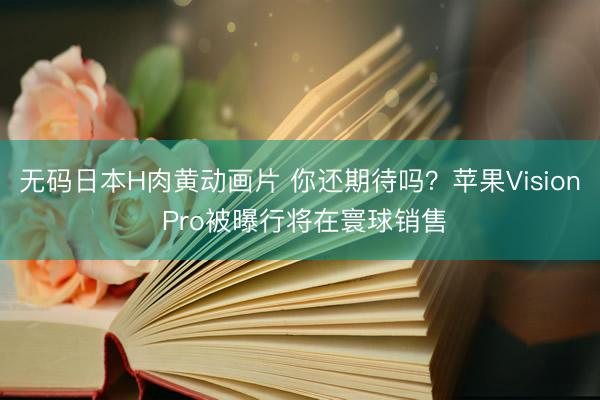 无码日本H肉黄动画片 你还期待吗？苹果Vision Pro被曝行将在寰球销售