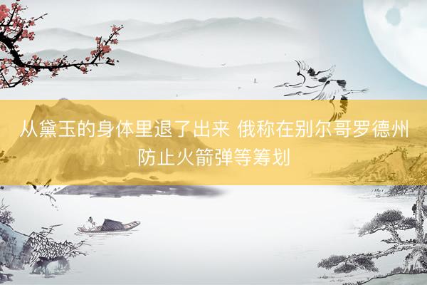 从黛玉的身体里退了出来 俄称在别尔哥罗德州防止火箭弹等筹划