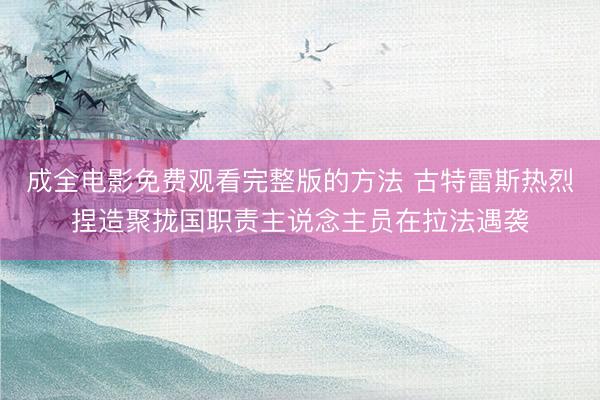 成全电影免费观看完整版的方法 古特雷斯热烈捏造聚拢国职责主说念主员在拉法遇袭