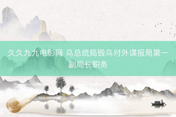 久久九九电影网 乌总统捣毁乌对外谍报局第一副局长职务