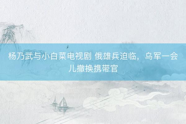 杨乃武与小白菜电视剧 俄雄兵迫临，乌军一会儿撤换携带官