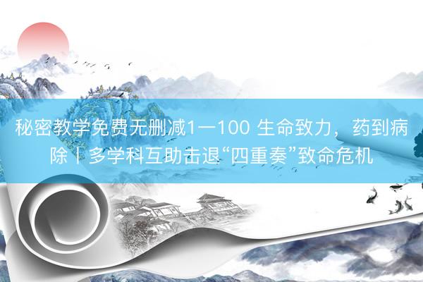 秘密教学免费无删减1一100 生命致力，药到病除丨多学科互助击退“四重奏”致命危机