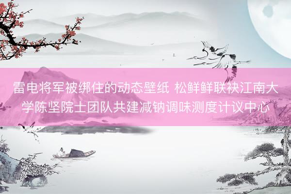 雷电将军被绑住的动态壁纸 松鲜鲜联袂江南大学陈坚院士团队共建减钠调味测度计议中心