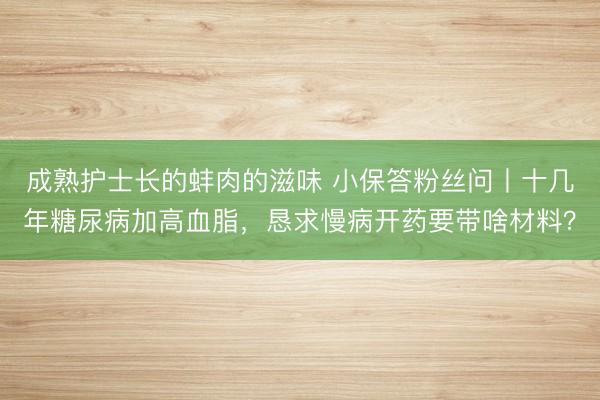 成熟护士长的蚌肉的滋味 小保答粉丝问丨十几年糖尿病加高血脂，恳求慢病开药要带啥材料？