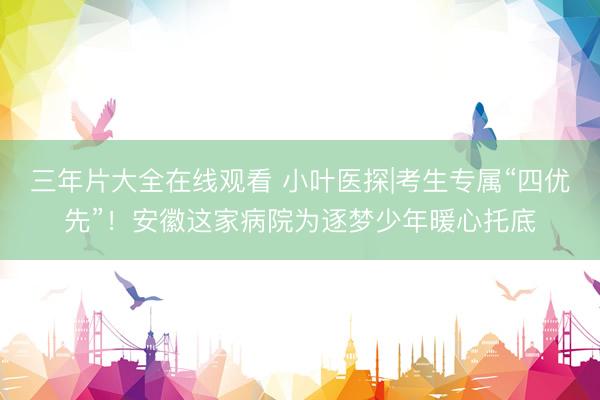 三年片大全在线观看 小叶医探|考生专属“四优先”！安徽这家病院为逐梦少年暖心托底