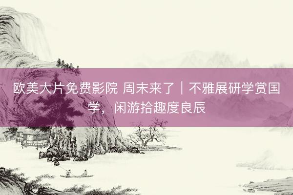 欧美大片免费影院 周末来了｜不雅展研学赏国学，闲游拾趣度良辰
