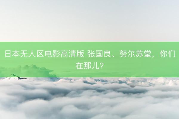 日本无人区电影高清版 张国良、努尔苏堂，你们在那儿？