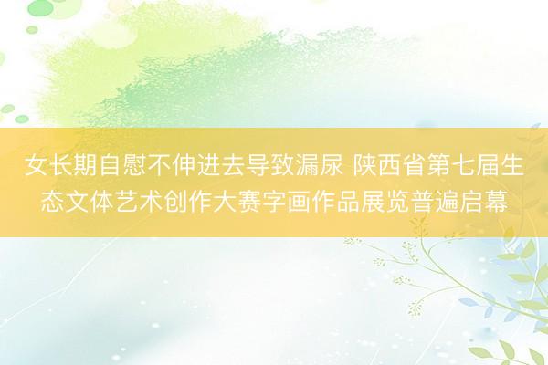女长期自慰不伸进去导致漏尿 陕西省第七届生态文体艺术创作大赛字画作品展览普遍启幕