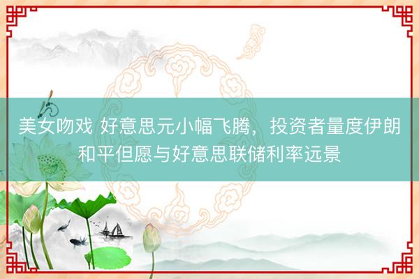 美女吻戏 好意思元小幅飞腾，投资者量度伊朗和平但愿与好意思联储利率远景