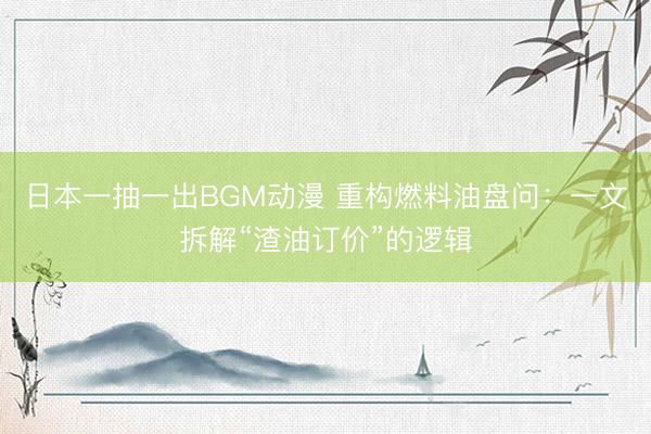 日本一抽一出BGM动漫 重构燃料油盘问：一文拆解“渣油订价”的逻辑