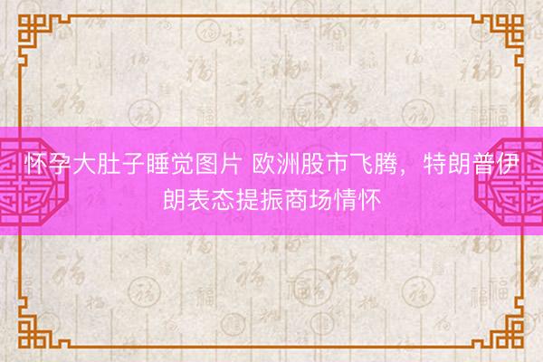 怀孕大肚子睡觉图片 欧洲股市飞腾，特朗普伊朗表态提振商场情怀