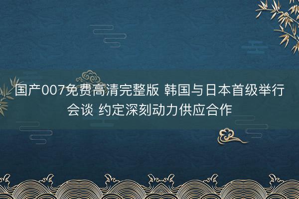 国产007免费高清完整版 韩国与日本首级举行会谈 约定深刻动力供应合作