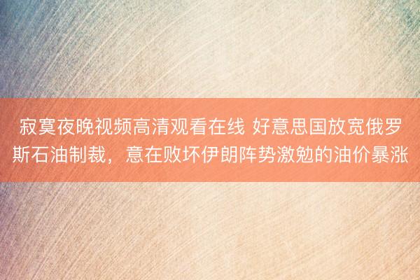 寂寞夜晚视频高清观看在线 好意思国放宽俄罗斯石油制裁，意在败坏伊朗阵势激勉的油价暴涨