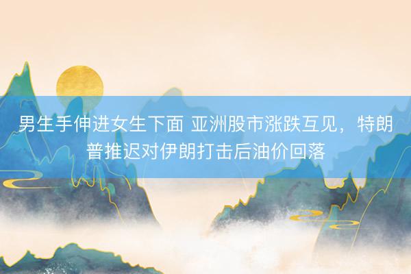 男生手伸进女生下面 亚洲股市涨跌互见，特朗普推迟对伊朗打击后油价回落
