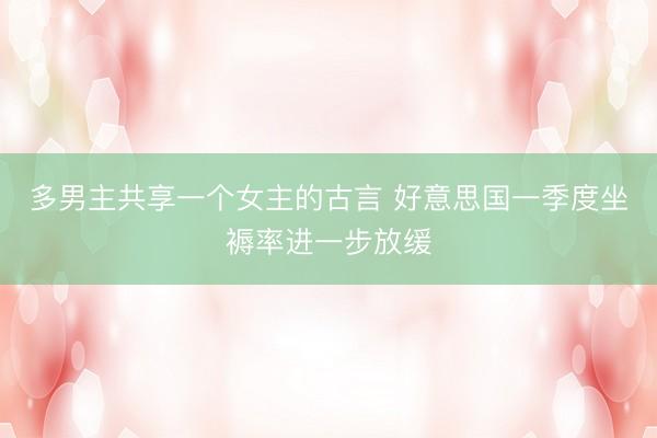多男主共享一个女主的古言 好意思国一季度坐褥率进一步放缓