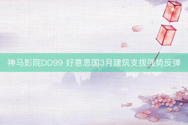神马影院DD99 好意思国3月建筑支拨强势反弹