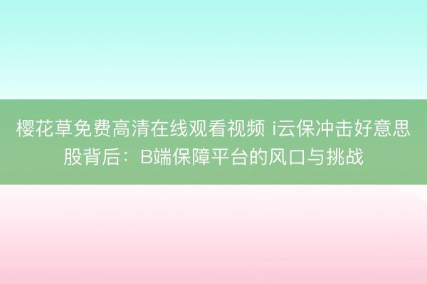 樱花草免费高清在线观看视频 i云保冲击好意思股背后：B端保障平台的风口与挑战