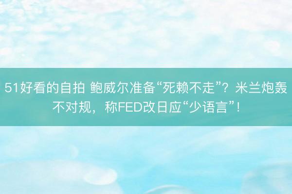 51好看的自拍 鲍威尔准备“死赖不走”？米兰炮轰不对规，称FED改日应“少语言”！
