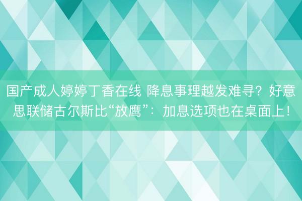 国产成人婷婷丁香在线 降息事理越发难寻？好意思联储古尔斯比“放鹰”：加息选项也在桌面上！