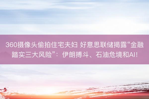 360摄像头偷拍住宅夫妇 好意思联储揭露“金融踏实三大风险”：伊朗搏斗、石油危境和AI！