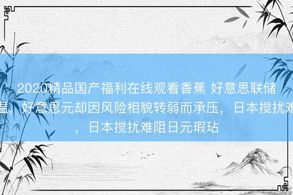 2020精品国产福利在线观看香蕉 好意思联储降息预期降温，好意思元却因风险相貌转弱而承压，日本搅扰难阻日元瑕玷