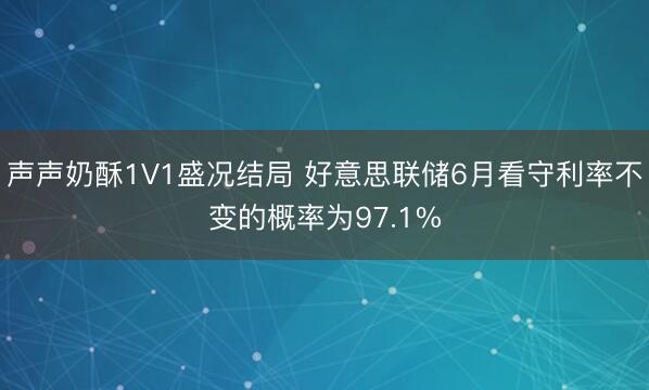 声声奶酥1V1盛况结局 好意思联储6月看守利率不变的概率为97.1%
